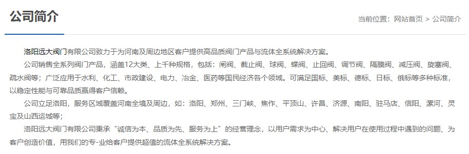 洛陽遠(yuǎn)大閥門主營閥門閘閥,截止閥,球閥,蝶閥,止回閥,調(diào)節(jié)閥,隔膜閥,減壓閥,旋塞閥,疏水閥等12大類.廣泛用于水利,化工,市政建設(shè),電力等領(lǐng)域.服務(wù)于洛陽,鄭州,三門峽,焦作,平頂山,許昌,濟(jì)源,南陽,駐馬店,信陽,漯河,靈寶及山西運城等地;為河南及周邊客戶提供高品質(zhì)閥門與流體全系統(tǒng)解決方案