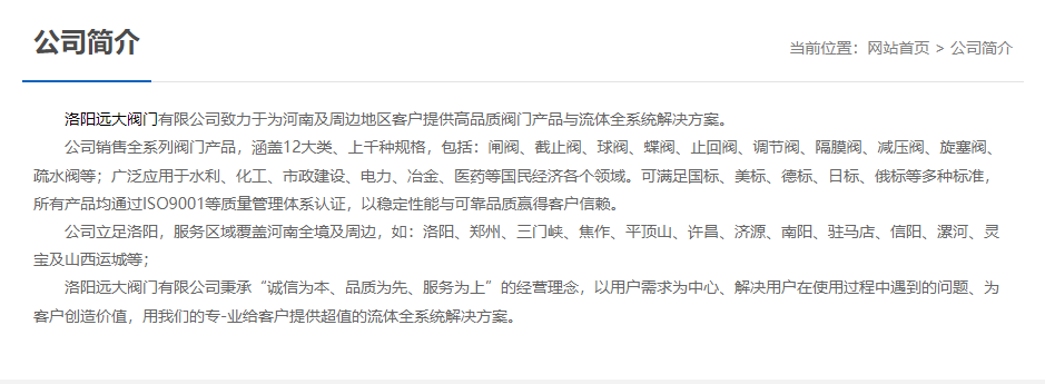 洛陽遠大閥門主營閥門閘閥,截止閥,球閥,蝶閥,止回閥,調(diào)節(jié)閥,隔膜閥,減壓閥,旋塞閥,疏水閥等12大類.廣泛用于水利,化工,市政建設(shè),電力等領(lǐng)域.服務于洛陽,鄭州,三門峽,焦作,平頂山,許昌,濟源,南陽,駐馬店,信陽,漯河,靈寶及山西運城等地;為河南及周邊客戶提供高品質(zhì)閥門與流體全系統(tǒng)解決方案. 洛陽遠大閥門主營閥門閘閥,截止閥,球閥,蝶閥,止回閥,調(diào)節(jié)閥,隔膜閥,減壓閥,旋塞閥,疏水閥等12大類.廣泛用于水利,化工,市政建設(shè),電力等領(lǐng)域.服務于洛陽,鄭州,三門峽,焦作,平頂山,許昌,濟源,南陽,駐馬店,信陽,漯河,靈寶及山西運城等地;為河南及周邊客戶提供高品質(zhì)閥門與流體全系統(tǒng)解決方案.